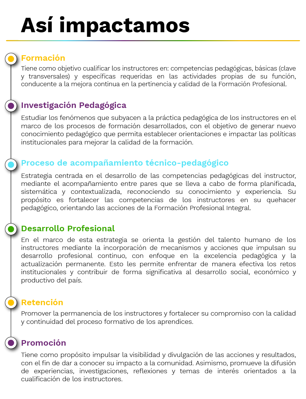 Formación: Tiene como objetivo cualificar los instructores en: competencias pedagógicas, básicas (clave y transversales) y específicas requeridas en las actividades propias de su función, conducente a la mejora continua en la pertinencia y calidad de la Formación Profesional.​ -    Investigación pedagógica: Estudiar los fenómenos que subyacen a la práctica pedagógica de los instructores en el marco de los procesos de formación desarrollados, con el objetivo de generar nuevo conocimiento pedagógico que permita establecer orientaciones e impactar las políticas institucionales para mejorar la calidad de la formación. -    Proceso de acompañamiento pedagógico: Estrategia centrada en el desarrollo de las competencias pedagógicas del instructor, mediante el acompañamiento entre pares que se lleva a cabo de forma planificada, sistemática y contextualizada, reconociendo su conocimiento y experiencia. Su propósito es fortalecer las competencias de los instructores en su quehacer pedagógico, orientando las acciones de la Formación Profesional Integral. -     Desarrollo profesional: En el marco de esta estrategia se orienta la gestión del talento humano de los instructores mediante la incorporación de mecanismos y acciones que impulsan su desarrollo profesional continuo, con enfoque en la excelencia pedagógica y la actualización permanente. Esto les permite enfrentar de manera efectiva los retos institucionales y contribuir de forma significativa al desarrollo social, económico y productivo del país. -     Retención: Promover la permanencia de los instructores y fortalecer su compromiso con la calidad y continuidad del proceso formativo de los aprendices. -     Promoción: Tiene como propósito impulsar la visibilidad y divulgación de las acciones y resultados, con el fin de dar a conocer su impacto a la comunidad. Asimismo, promueve la difusión de experiencias, investigaciones, reflexiones y temas de interés orientados a la cualificación de los instructores. -